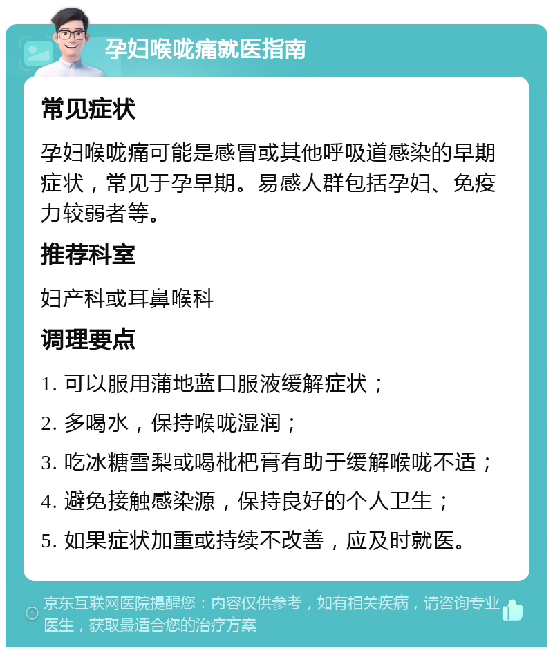 孕妇喉咙痛就医指南 常见症状 孕妇喉咙痛可能是感冒或其他呼吸道感染的早期症状，常见于孕早期。易感人群包括孕妇、免疫力较弱者等。 推荐科室 妇产科或耳鼻喉科 调理要点 1. 可以服用蒲地蓝口服液缓解症状； 2. 多喝水，保持喉咙湿润； 3. 吃冰糖雪梨或喝枇杷膏有助于缓解喉咙不适； 4. 避免接触感染源，保持良好的个人卫生； 5. 如果症状加重或持续不改善，应及时就医。