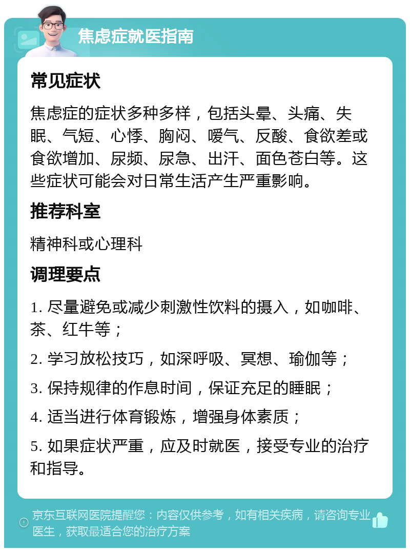 焦虑症就医指南 常见症状 焦虑症的症状多种多样，包括头晕、头痛、失眠、气短、心悸、胸闷、嗳气、反酸、食欲差或食欲增加、尿频、尿急、出汗、面色苍白等。这些症状可能会对日常生活产生严重影响。 推荐科室 精神科或心理科 调理要点 1. 尽量避免或减少刺激性饮料的摄入，如咖啡、茶、红牛等； 2. 学习放松技巧，如深呼吸、冥想、瑜伽等； 3. 保持规律的作息时间，保证充足的睡眠； 4. 适当进行体育锻炼，增强身体素质； 5. 如果症状严重，应及时就医，接受专业的治疗和指导。