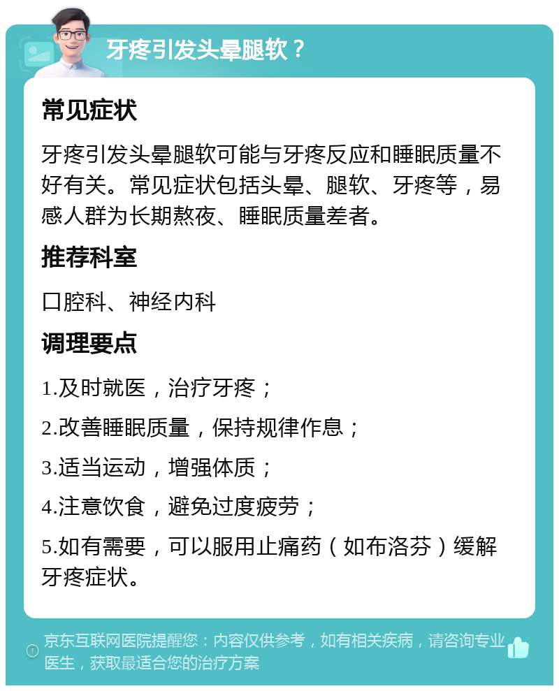 牙疼引发头晕腿软？ 常见症状 牙疼引发头晕腿软可能与牙疼反应和睡眠质量不好有关。常见症状包括头晕、腿软、牙疼等，易感人群为长期熬夜、睡眠质量差者。 推荐科室 口腔科、神经内科 调理要点 1.及时就医，治疗牙疼； 2.改善睡眠质量，保持规律作息； 3.适当运动，增强体质； 4.注意饮食，避免过度疲劳； 5.如有需要，可以服用止痛药（如布洛芬）缓解牙疼症状。