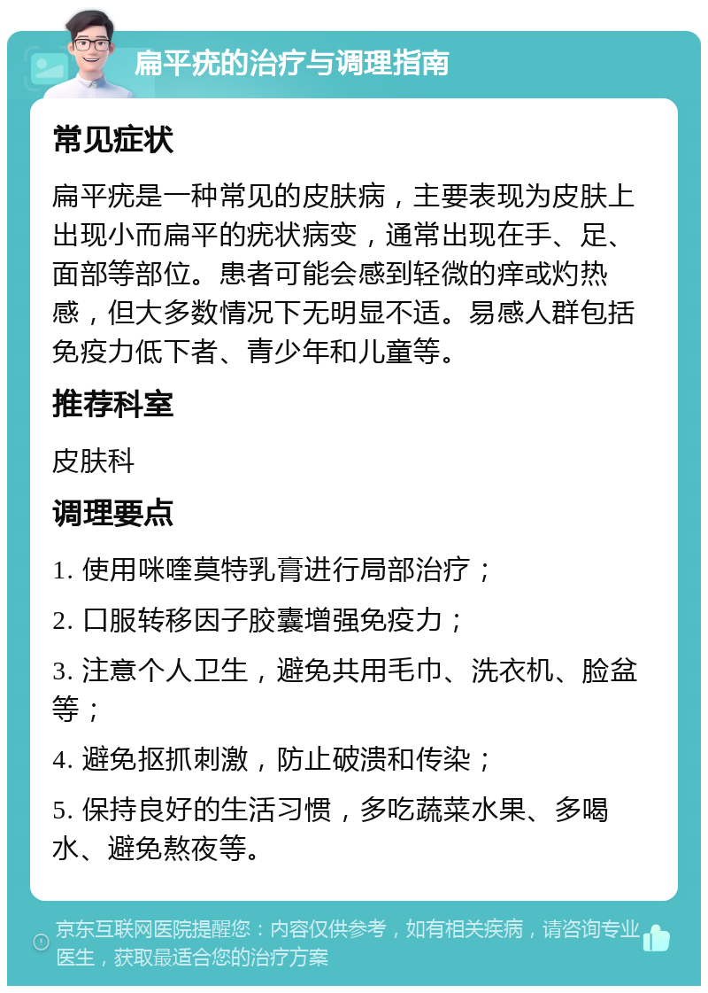 扁平疣的治疗与调理指南 常见症状 扁平疣是一种常见的皮肤病，主要表现为皮肤上出现小而扁平的疣状病变，通常出现在手、足、面部等部位。患者可能会感到轻微的痒或灼热感，但大多数情况下无明显不适。易感人群包括免疫力低下者、青少年和儿童等。 推荐科室 皮肤科 调理要点 1. 使用咪喹莫特乳膏进行局部治疗； 2. 口服转移因子胶囊增强免疫力； 3. 注意个人卫生，避免共用毛巾、洗衣机、脸盆等； 4. 避免抠抓刺激，防止破溃和传染； 5. 保持良好的生活习惯，多吃蔬菜水果、多喝水、避免熬夜等。