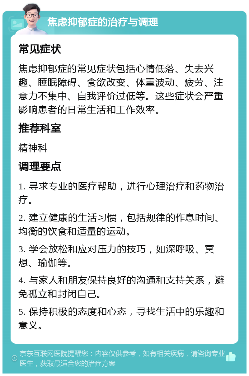 焦虑抑郁症的治疗与调理 常见症状 焦虑抑郁症的常见症状包括心情低落、失去兴趣、睡眠障碍、食欲改变、体重波动、疲劳、注意力不集中、自我评价过低等。这些症状会严重影响患者的日常生活和工作效率。 推荐科室 精神科 调理要点 1. 寻求专业的医疗帮助，进行心理治疗和药物治疗。 2. 建立健康的生活习惯，包括规律的作息时间、均衡的饮食和适量的运动。 3. 学会放松和应对压力的技巧，如深呼吸、冥想、瑜伽等。 4. 与家人和朋友保持良好的沟通和支持关系，避免孤立和封闭自己。 5. 保持积极的态度和心态，寻找生活中的乐趣和意义。