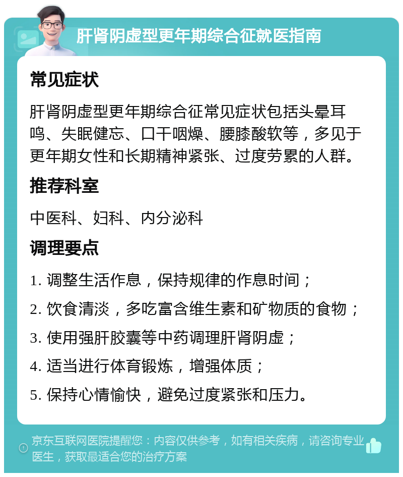 肝肾阴虚型更年期综合征就医指南 常见症状 肝肾阴虚型更年期综合征常见症状包括头晕耳鸣、失眠健忘、口干咽燥、腰膝酸软等，多见于更年期女性和长期精神紧张、过度劳累的人群。 推荐科室 中医科、妇科、内分泌科 调理要点 1. 调整生活作息，保持规律的作息时间； 2. 饮食清淡，多吃富含维生素和矿物质的食物； 3. 使用强肝胶囊等中药调理肝肾阴虚； 4. 适当进行体育锻炼，增强体质； 5. 保持心情愉快，避免过度紧张和压力。