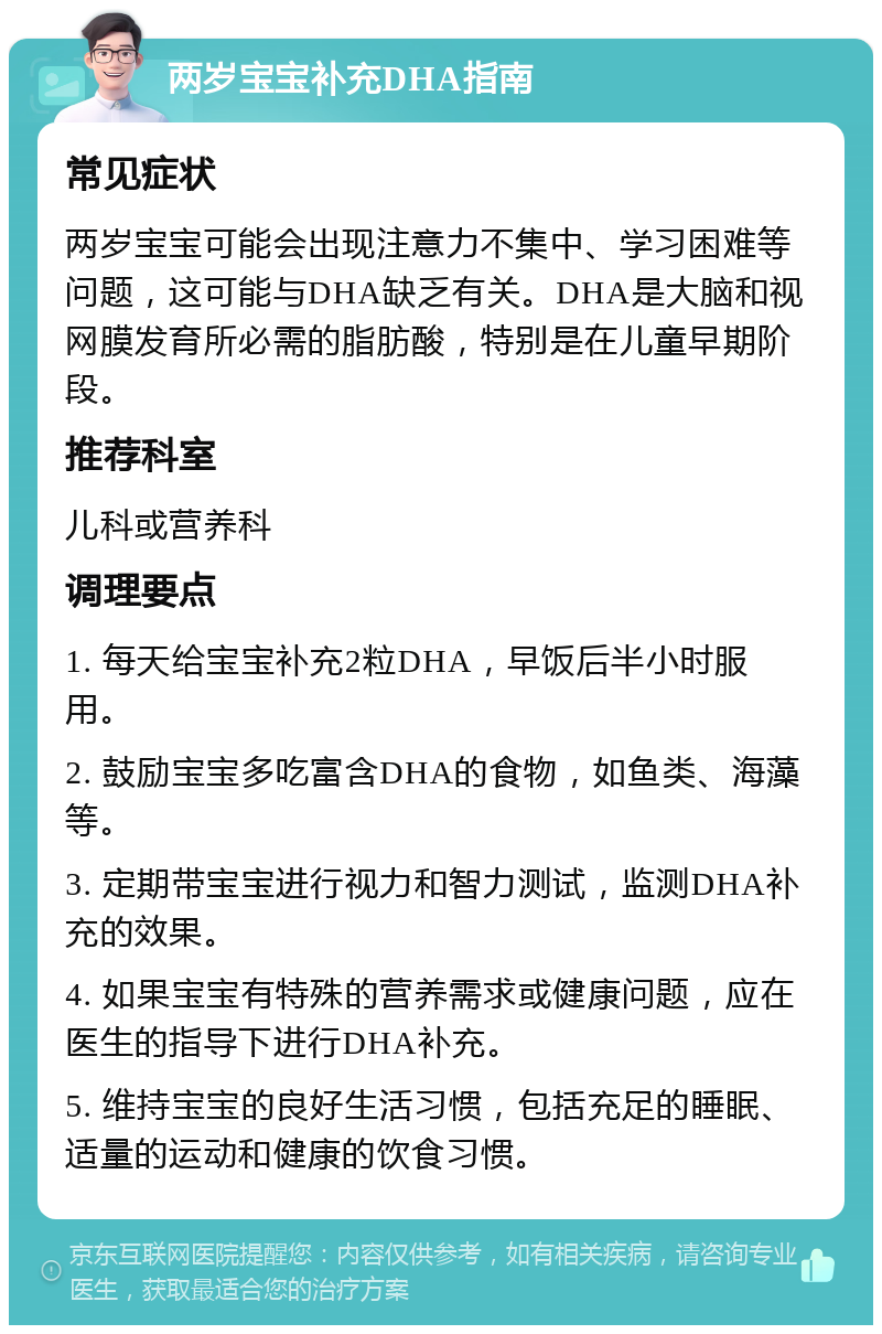 两岁宝宝补充DHA指南 常见症状 两岁宝宝可能会出现注意力不集中、学习困难等问题，这可能与DHA缺乏有关。DHA是大脑和视网膜发育所必需的脂肪酸，特别是在儿童早期阶段。 推荐科室 儿科或营养科 调理要点 1. 每天给宝宝补充2粒DHA，早饭后半小时服用。 2. 鼓励宝宝多吃富含DHA的食物，如鱼类、海藻等。 3. 定期带宝宝进行视力和智力测试，监测DHA补充的效果。 4. 如果宝宝有特殊的营养需求或健康问题，应在医生的指导下进行DHA补充。 5. 维持宝宝的良好生活习惯，包括充足的睡眠、适量的运动和健康的饮食习惯。