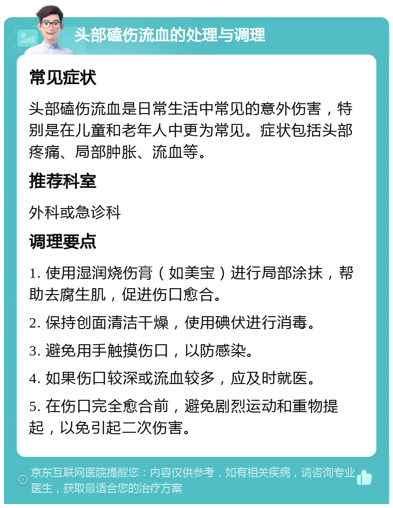 头部磕伤流血的处理与调理 常见症状 头部磕伤流血是日常生活中常见的意外伤害，特别是在儿童和老年人中更为常见。症状包括头部疼痛、局部肿胀、流血等。 推荐科室 外科或急诊科 调理要点 1. 使用湿润烧伤膏（如美宝）进行局部涂抹，帮助去腐生肌，促进伤口愈合。 2. 保持创面清洁干燥，使用碘伏进行消毒。 3. 避免用手触摸伤口，以防感染。 4. 如果伤口较深或流血较多，应及时就医。 5. 在伤口完全愈合前，避免剧烈运动和重物提起，以免引起二次伤害。