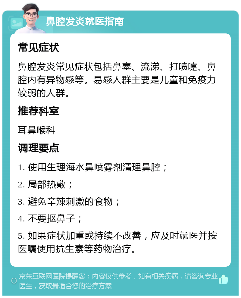 鼻腔发炎就医指南 常见症状 鼻腔发炎常见症状包括鼻塞、流涕、打喷嚏、鼻腔内有异物感等。易感人群主要是儿童和免疫力较弱的人群。 推荐科室 耳鼻喉科 调理要点 1. 使用生理海水鼻喷雾剂清理鼻腔； 2. 局部热敷； 3. 避免辛辣刺激的食物； 4. 不要抠鼻子； 5. 如果症状加重或持续不改善，应及时就医并按医嘱使用抗生素等药物治疗。