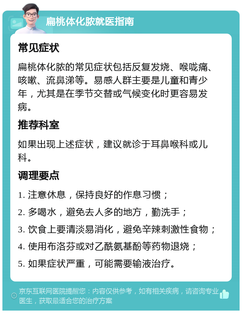 扁桃体化脓就医指南 常见症状 扁桃体化脓的常见症状包括反复发烧、喉咙痛、咳嗽、流鼻涕等。易感人群主要是儿童和青少年，尤其是在季节交替或气候变化时更容易发病。 推荐科室 如果出现上述症状，建议就诊于耳鼻喉科或儿科。 调理要点 1. 注意休息，保持良好的作息习惯； 2. 多喝水，避免去人多的地方，勤洗手； 3. 饮食上要清淡易消化，避免辛辣刺激性食物； 4. 使用布洛芬或对乙酰氨基酚等药物退烧； 5. 如果症状严重，可能需要输液治疗。