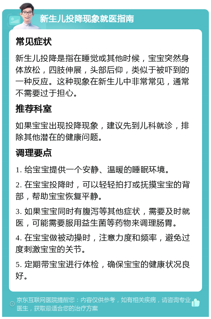 新生儿投降现象就医指南 常见症状 新生儿投降是指在睡觉或其他时候，宝宝突然身体放松，四肢伸展，头部后仰，类似于被吓到的一种反应。这种现象在新生儿中非常常见，通常不需要过于担心。 推荐科室 如果宝宝出现投降现象，建议先到儿科就诊，排除其他潜在的健康问题。 调理要点 1. 给宝宝提供一个安静、温暖的睡眠环境。 2. 在宝宝投降时，可以轻轻拍打或抚摸宝宝的背部，帮助宝宝恢复平静。 3. 如果宝宝同时有腹泻等其他症状，需要及时就医，可能需要服用益生菌等药物来调理肠胃。 4. 在宝宝做被动操时，注意力度和频率，避免过度刺激宝宝的关节。 5. 定期带宝宝进行体检，确保宝宝的健康状况良好。