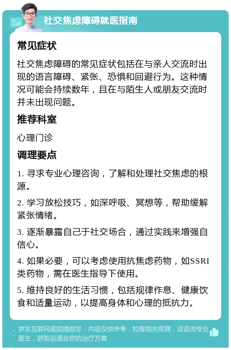 社交焦虑障碍就医指南 常见症状 社交焦虑障碍的常见症状包括在与亲人交流时出现的语言障碍、紧张、恐惧和回避行为。这种情况可能会持续数年，且在与陌生人或朋友交流时并未出现问题。 推荐科室 心理门诊 调理要点 1. 寻求专业心理咨询，了解和处理社交焦虑的根源。 2. 学习放松技巧，如深呼吸、冥想等，帮助缓解紧张情绪。 3. 逐渐暴露自己于社交场合，通过实践来增强自信心。 4. 如果必要，可以考虑使用抗焦虑药物，如SSRI类药物，需在医生指导下使用。 5. 维持良好的生活习惯，包括规律作息、健康饮食和适量运动，以提高身体和心理的抵抗力。