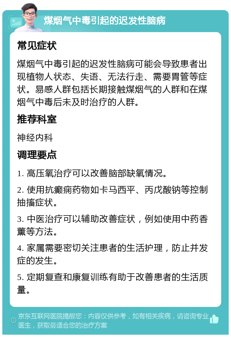 煤烟气中毒引起的迟发性脑病 常见症状 煤烟气中毒引起的迟发性脑病可能会导致患者出现植物人状态、失语、无法行走、需要胃管等症状。易感人群包括长期接触煤烟气的人群和在煤烟气中毒后未及时治疗的人群。 推荐科室 神经内科 调理要点 1. 高压氧治疗可以改善脑部缺氧情况。 2. 使用抗癫痫药物如卡马西平、丙戊酸钠等控制抽搐症状。 3. 中医治疗可以辅助改善症状，例如使用中药香薰等方法。 4. 家属需要密切关注患者的生活护理，防止并发症的发生。 5. 定期复查和康复训练有助于改善患者的生活质量。