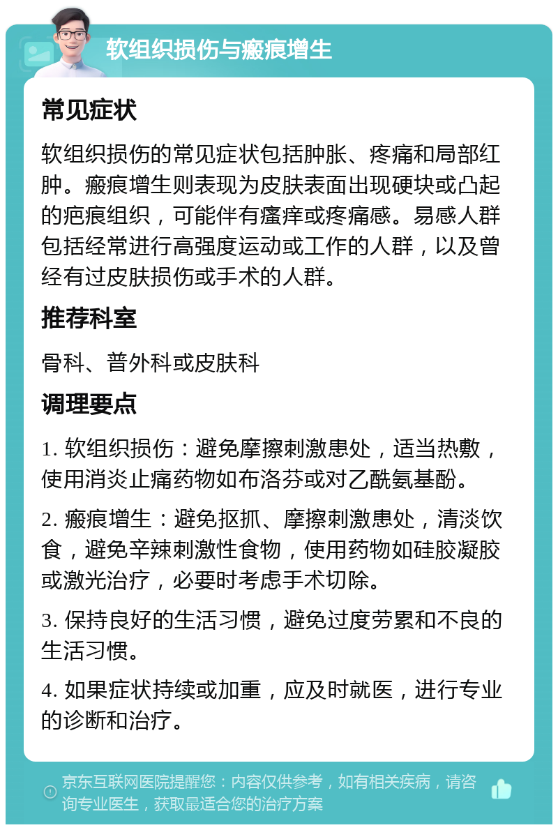 软组织损伤与瘢痕增生 常见症状 软组织损伤的常见症状包括肿胀、疼痛和局部红肿。瘢痕增生则表现为皮肤表面出现硬块或凸起的疤痕组织，可能伴有瘙痒或疼痛感。易感人群包括经常进行高强度运动或工作的人群，以及曾经有过皮肤损伤或手术的人群。 推荐科室 骨科、普外科或皮肤科 调理要点 1. 软组织损伤：避免摩擦刺激患处，适当热敷，使用消炎止痛药物如布洛芬或对乙酰氨基酚。 2. 瘢痕增生：避免抠抓、摩擦刺激患处，清淡饮食，避免辛辣刺激性食物，使用药物如硅胶凝胶或激光治疗，必要时考虑手术切除。 3. 保持良好的生活习惯，避免过度劳累和不良的生活习惯。 4. 如果症状持续或加重，应及时就医，进行专业的诊断和治疗。