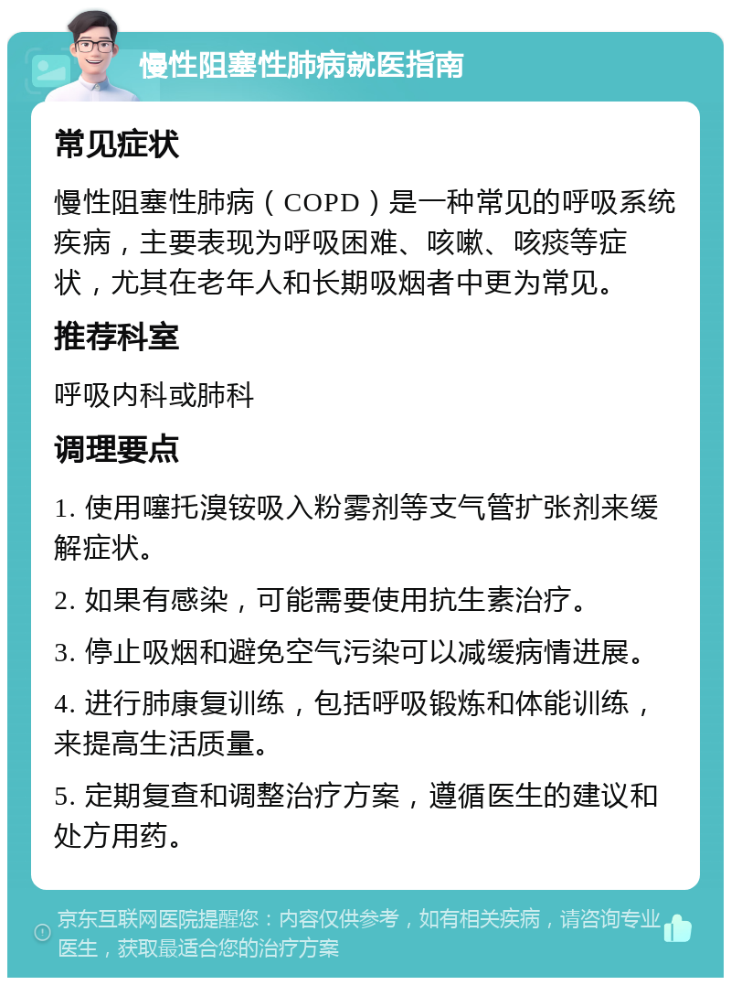 慢性阻塞性肺病就医指南 常见症状 慢性阻塞性肺病（COPD）是一种常见的呼吸系统疾病，主要表现为呼吸困难、咳嗽、咳痰等症状，尤其在老年人和长期吸烟者中更为常见。 推荐科室 呼吸内科或肺科 调理要点 1. 使用噻托溴铵吸入粉雾剂等支气管扩张剂来缓解症状。 2. 如果有感染，可能需要使用抗生素治疗。 3. 停止吸烟和避免空气污染可以减缓病情进展。 4. 进行肺康复训练，包括呼吸锻炼和体能训练，来提高生活质量。 5. 定期复查和调整治疗方案，遵循医生的建议和处方用药。