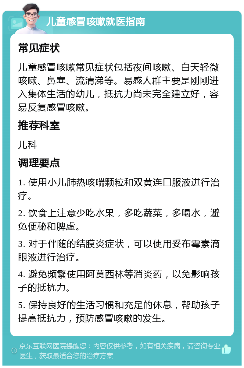 儿童感冒咳嗽就医指南 常见症状 儿童感冒咳嗽常见症状包括夜间咳嗽、白天轻微咳嗽、鼻塞、流清涕等。易感人群主要是刚刚进入集体生活的幼儿，抵抗力尚未完全建立好，容易反复感冒咳嗽。 推荐科室 儿科 调理要点 1. 使用小儿肺热咳喘颗粒和双黄连口服液进行治疗。 2. 饮食上注意少吃水果，多吃蔬菜，多喝水，避免便秘和脾虚。 3. 对于伴随的结膜炎症状，可以使用妥布霉素滴眼液进行治疗。 4. 避免频繁使用阿莫西林等消炎药，以免影响孩子的抵抗力。 5. 保持良好的生活习惯和充足的休息，帮助孩子提高抵抗力，预防感冒咳嗽的发生。