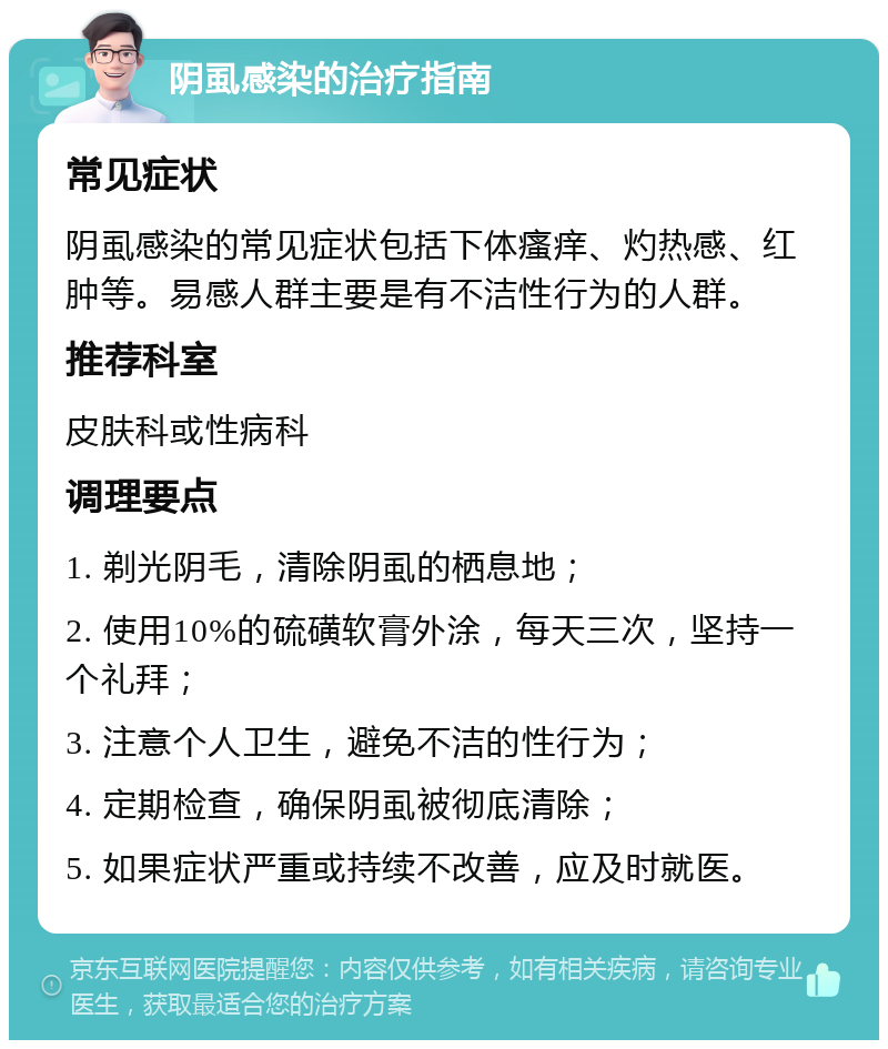 阴虱感染的治疗指南 常见症状 阴虱感染的常见症状包括下体瘙痒、灼热感、红肿等。易感人群主要是有不洁性行为的人群。 推荐科室 皮肤科或性病科 调理要点 1. 剃光阴毛，清除阴虱的栖息地； 2. 使用10%的硫磺软膏外涂，每天三次，坚持一个礼拜； 3. 注意个人卫生，避免不洁的性行为； 4. 定期检查，确保阴虱被彻底清除； 5. 如果症状严重或持续不改善，应及时就医。