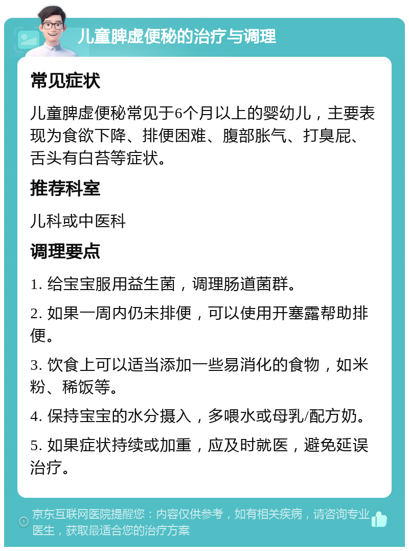 儿童脾虚便秘的治疗与调理 常见症状 儿童脾虚便秘常见于6个月以上的婴幼儿，主要表现为食欲下降、排便困难、腹部胀气、打臭屁、舌头有白苔等症状。 推荐科室 儿科或中医科 调理要点 1. 给宝宝服用益生菌，调理肠道菌群。 2. 如果一周内仍未排便，可以使用开塞露帮助排便。 3. 饮食上可以适当添加一些易消化的食物，如米粉、稀饭等。 4. 保持宝宝的水分摄入，多喂水或母乳/配方奶。 5. 如果症状持续或加重，应及时就医，避免延误治疗。