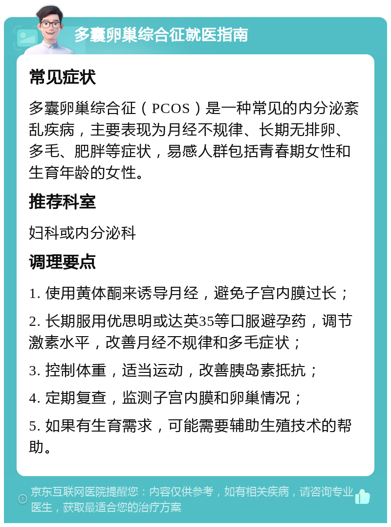 多囊卵巢综合征就医指南 常见症状 多囊卵巢综合征（PCOS）是一种常见的内分泌紊乱疾病，主要表现为月经不规律、长期无排卵、多毛、肥胖等症状，易感人群包括青春期女性和生育年龄的女性。 推荐科室 妇科或内分泌科 调理要点 1. 使用黄体酮来诱导月经，避免子宫内膜过长； 2. 长期服用优思明或达英35等口服避孕药，调节激素水平，改善月经不规律和多毛症状； 3. 控制体重，适当运动，改善胰岛素抵抗； 4. 定期复查，监测子宫内膜和卵巢情况； 5. 如果有生育需求，可能需要辅助生殖技术的帮助。