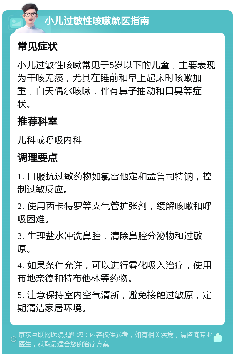 小儿过敏性咳嗽就医指南 常见症状 小儿过敏性咳嗽常见于5岁以下的儿童，主要表现为干咳无痰，尤其在睡前和早上起床时咳嗽加重，白天偶尔咳嗽，伴有鼻子抽动和口臭等症状。 推荐科室 儿科或呼吸内科 调理要点 1. 口服抗过敏药物如氯雷他定和孟鲁司特钠，控制过敏反应。 2. 使用丙卡特罗等支气管扩张剂，缓解咳嗽和呼吸困难。 3. 生理盐水冲洗鼻腔，清除鼻腔分泌物和过敏原。 4. 如果条件允许，可以进行雾化吸入治疗，使用布地奈德和特布他林等药物。 5. 注意保持室内空气清新，避免接触过敏原，定期清洁家居环境。