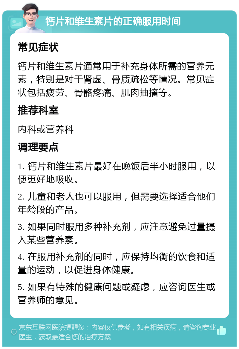 钙片和维生素片的正确服用时间 常见症状 钙片和维生素片通常用于补充身体所需的营养元素，特别是对于肾虚、骨质疏松等情况。常见症状包括疲劳、骨骼疼痛、肌肉抽搐等。 推荐科室 内科或营养科 调理要点 1. 钙片和维生素片最好在晚饭后半小时服用，以便更好地吸收。 2. 儿童和老人也可以服用，但需要选择适合他们年龄段的产品。 3. 如果同时服用多种补充剂，应注意避免过量摄入某些营养素。 4. 在服用补充剂的同时，应保持均衡的饮食和适量的运动，以促进身体健康。 5. 如果有特殊的健康问题或疑虑，应咨询医生或营养师的意见。