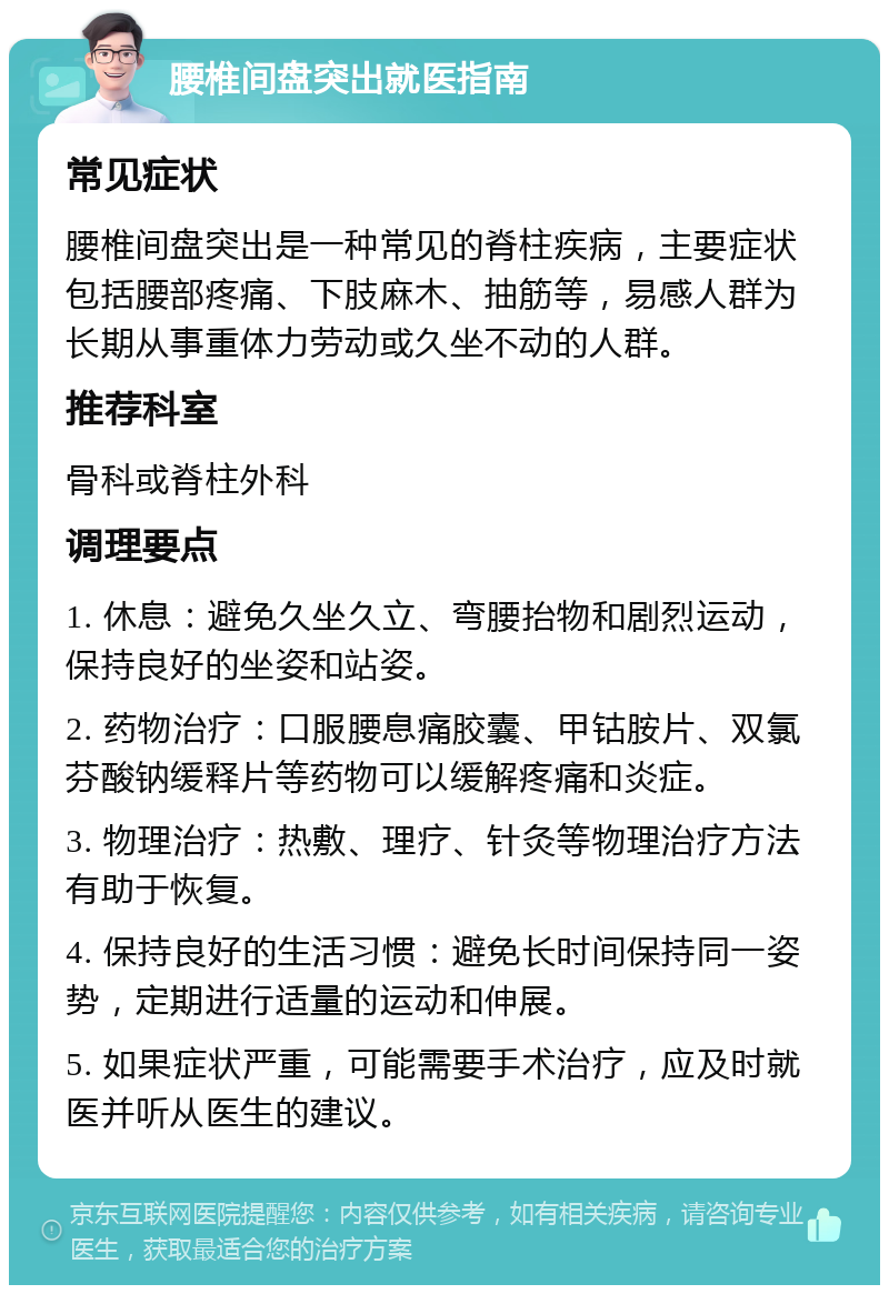 腰椎间盘突出就医指南 常见症状 腰椎间盘突出是一种常见的脊柱疾病，主要症状包括腰部疼痛、下肢麻木、抽筋等，易感人群为长期从事重体力劳动或久坐不动的人群。 推荐科室 骨科或脊柱外科 调理要点 1. 休息：避免久坐久立、弯腰抬物和剧烈运动，保持良好的坐姿和站姿。 2. 药物治疗：口服腰息痛胶囊、甲钴胺片、双氯芬酸钠缓释片等药物可以缓解疼痛和炎症。 3. 物理治疗：热敷、理疗、针灸等物理治疗方法有助于恢复。 4. 保持良好的生活习惯：避免长时间保持同一姿势，定期进行适量的运动和伸展。 5. 如果症状严重，可能需要手术治疗，应及时就医并听从医生的建议。