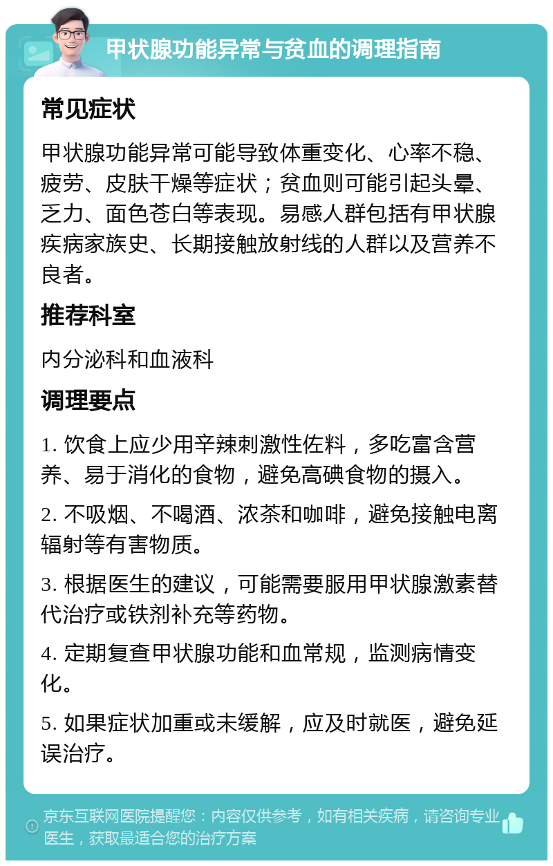 甲状腺功能异常与贫血的调理指南 常见症状 甲状腺功能异常可能导致体重变化、心率不稳、疲劳、皮肤干燥等症状；贫血则可能引起头晕、乏力、面色苍白等表现。易感人群包括有甲状腺疾病家族史、长期接触放射线的人群以及营养不良者。 推荐科室 内分泌科和血液科 调理要点 1. 饮食上应少用辛辣刺激性佐料，多吃富含营养、易于消化的食物，避免高碘食物的摄入。 2. 不吸烟、不喝酒、浓茶和咖啡，避免接触电离辐射等有害物质。 3. 根据医生的建议，可能需要服用甲状腺激素替代治疗或铁剂补充等药物。 4. 定期复查甲状腺功能和血常规，监测病情变化。 5. 如果症状加重或未缓解，应及时就医，避免延误治疗。