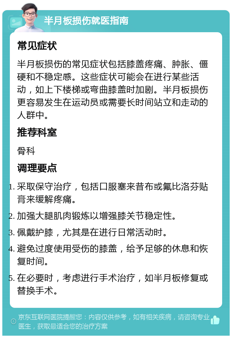 半月板损伤就医指南 常见症状 半月板损伤的常见症状包括膝盖疼痛、肿胀、僵硬和不稳定感。这些症状可能会在进行某些活动，如上下楼梯或弯曲膝盖时加剧。半月板损伤更容易发生在运动员或需要长时间站立和走动的人群中。 推荐科室 骨科 调理要点 采取保守治疗，包括口服塞来昔布或氟比洛芬贴膏来缓解疼痛。 加强大腿肌肉锻炼以增强膝关节稳定性。 佩戴护膝，尤其是在进行日常活动时。 避免过度使用受伤的膝盖，给予足够的休息和恢复时间。 在必要时，考虑进行手术治疗，如半月板修复或替换手术。