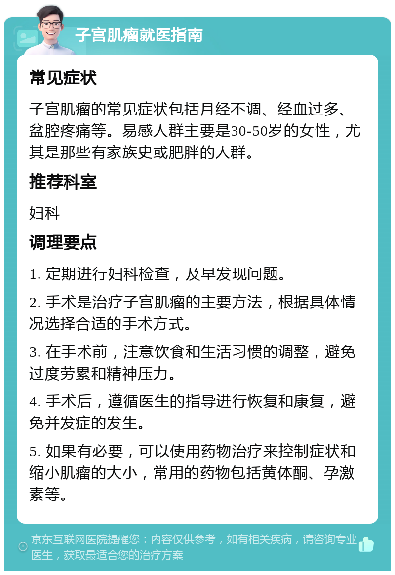 子宫肌瘤就医指南 常见症状 子宫肌瘤的常见症状包括月经不调、经血过多、盆腔疼痛等。易感人群主要是30-50岁的女性，尤其是那些有家族史或肥胖的人群。 推荐科室 妇科 调理要点 1. 定期进行妇科检查，及早发现问题。 2. 手术是治疗子宫肌瘤的主要方法，根据具体情况选择合适的手术方式。 3. 在手术前，注意饮食和生活习惯的调整，避免过度劳累和精神压力。 4. 手术后，遵循医生的指导进行恢复和康复，避免并发症的发生。 5. 如果有必要，可以使用药物治疗来控制症状和缩小肌瘤的大小，常用的药物包括黄体酮、孕激素等。