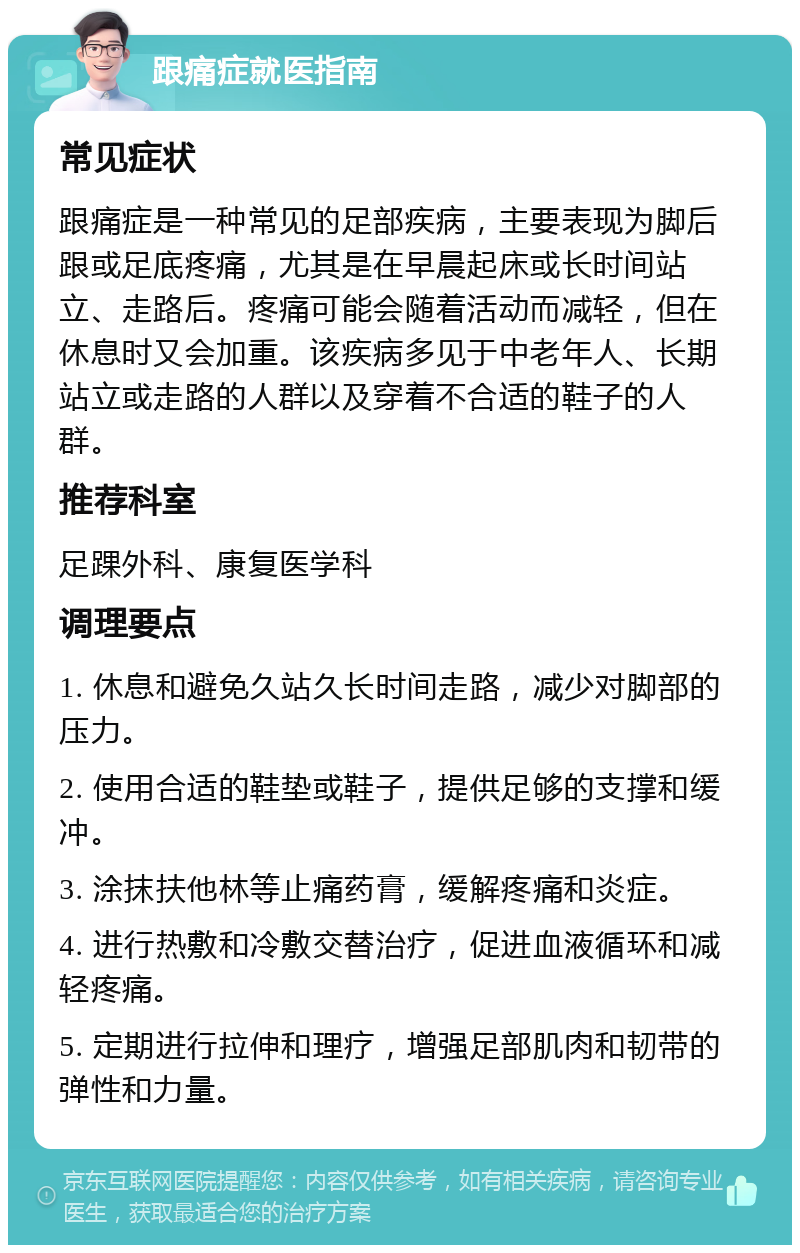 跟痛症就医指南 常见症状 跟痛症是一种常见的足部疾病，主要表现为脚后跟或足底疼痛，尤其是在早晨起床或长时间站立、走路后。疼痛可能会随着活动而减轻，但在休息时又会加重。该疾病多见于中老年人、长期站立或走路的人群以及穿着不合适的鞋子的人群。 推荐科室 足踝外科、康复医学科 调理要点 1. 休息和避免久站久长时间走路，减少对脚部的压力。 2. 使用合适的鞋垫或鞋子，提供足够的支撑和缓冲。 3. 涂抹扶他林等止痛药膏，缓解疼痛和炎症。 4. 进行热敷和冷敷交替治疗，促进血液循环和减轻疼痛。 5. 定期进行拉伸和理疗，增强足部肌肉和韧带的弹性和力量。