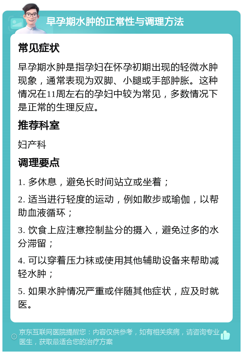 早孕期水肿的正常性与调理方法 常见症状 早孕期水肿是指孕妇在怀孕初期出现的轻微水肿现象，通常表现为双脚、小腿或手部肿胀。这种情况在11周左右的孕妇中较为常见，多数情况下是正常的生理反应。 推荐科室 妇产科 调理要点 1. 多休息，避免长时间站立或坐着； 2. 适当进行轻度的运动，例如散步或瑜伽，以帮助血液循环； 3. 饮食上应注意控制盐分的摄入，避免过多的水分滞留； 4. 可以穿着压力袜或使用其他辅助设备来帮助减轻水肿； 5. 如果水肿情况严重或伴随其他症状，应及时就医。