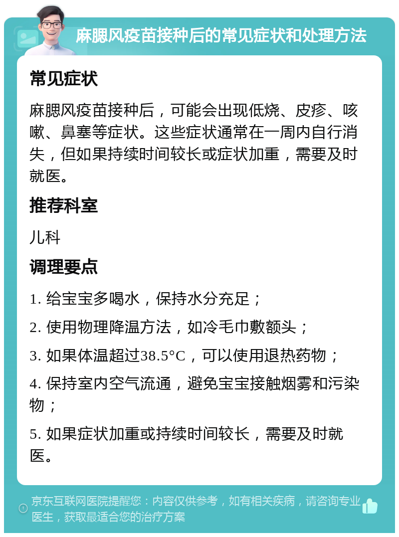 麻腮风疫苗接种后的常见症状和处理方法 常见症状 麻腮风疫苗接种后，可能会出现低烧、皮疹、咳嗽、鼻塞等症状。这些症状通常在一周内自行消失，但如果持续时间较长或症状加重，需要及时就医。 推荐科室 儿科 调理要点 1. 给宝宝多喝水，保持水分充足； 2. 使用物理降温方法，如冷毛巾敷额头； 3. 如果体温超过38.5°C，可以使用退热药物； 4. 保持室内空气流通，避免宝宝接触烟雾和污染物； 5. 如果症状加重或持续时间较长，需要及时就医。