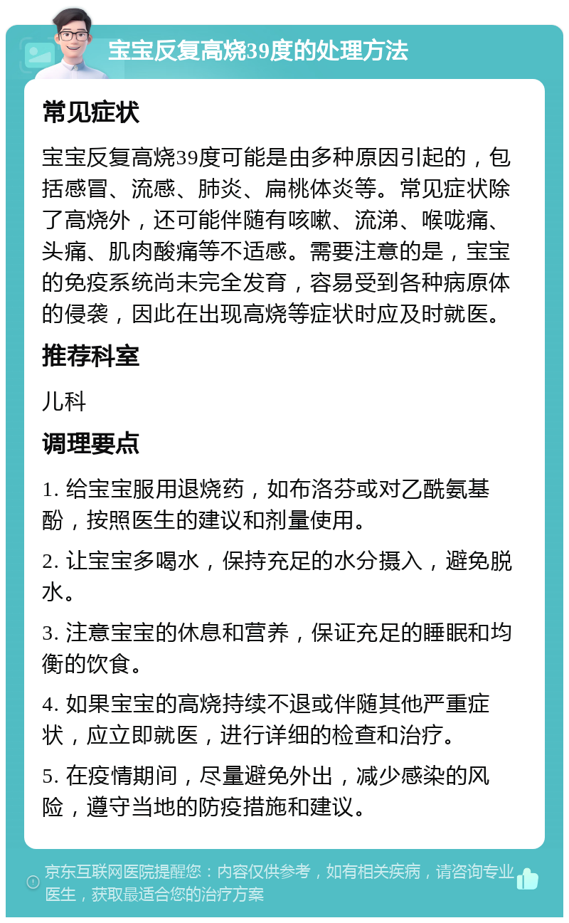 宝宝反复高烧39度的处理方法 常见症状 宝宝反复高烧39度可能是由多种原因引起的，包括感冒、流感、肺炎、扁桃体炎等。常见症状除了高烧外，还可能伴随有咳嗽、流涕、喉咙痛、头痛、肌肉酸痛等不适感。需要注意的是，宝宝的免疫系统尚未完全发育，容易受到各种病原体的侵袭，因此在出现高烧等症状时应及时就医。 推荐科室 儿科 调理要点 1. 给宝宝服用退烧药，如布洛芬或对乙酰氨基酚，按照医生的建议和剂量使用。 2. 让宝宝多喝水，保持充足的水分摄入，避免脱水。 3. 注意宝宝的休息和营养，保证充足的睡眠和均衡的饮食。 4. 如果宝宝的高烧持续不退或伴随其他严重症状，应立即就医，进行详细的检查和治疗。 5. 在疫情期间，尽量避免外出，减少感染的风险，遵守当地的防疫措施和建议。