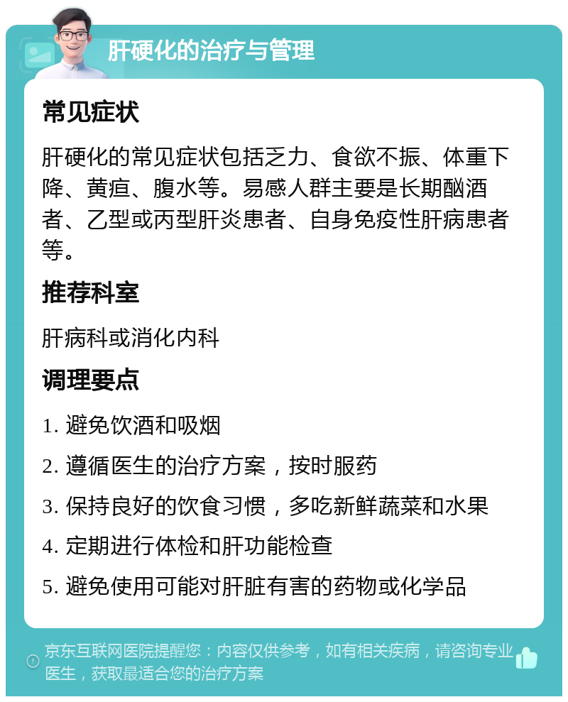 肝硬化的治疗与管理 常见症状 肝硬化的常见症状包括乏力、食欲不振、体重下降、黄疸、腹水等。易感人群主要是长期酗酒者、乙型或丙型肝炎患者、自身免疫性肝病患者等。 推荐科室 肝病科或消化内科 调理要点 1. 避免饮酒和吸烟 2. 遵循医生的治疗方案，按时服药 3. 保持良好的饮食习惯，多吃新鲜蔬菜和水果 4. 定期进行体检和肝功能检查 5. 避免使用可能对肝脏有害的药物或化学品