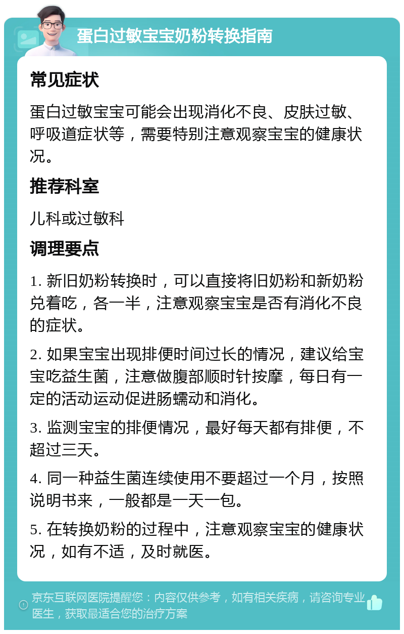 蛋白过敏宝宝奶粉转换指南 常见症状 蛋白过敏宝宝可能会出现消化不良、皮肤过敏、呼吸道症状等，需要特别注意观察宝宝的健康状况。 推荐科室 儿科或过敏科 调理要点 1. 新旧奶粉转换时，可以直接将旧奶粉和新奶粉兑着吃，各一半，注意观察宝宝是否有消化不良的症状。 2. 如果宝宝出现排便时间过长的情况，建议给宝宝吃益生菌，注意做腹部顺时针按摩，每日有一定的活动运动促进肠蠕动和消化。 3. 监测宝宝的排便情况，最好每天都有排便，不超过三天。 4. 同一种益生菌连续使用不要超过一个月，按照说明书来，一般都是一天一包。 5. 在转换奶粉的过程中，注意观察宝宝的健康状况，如有不适，及时就医。