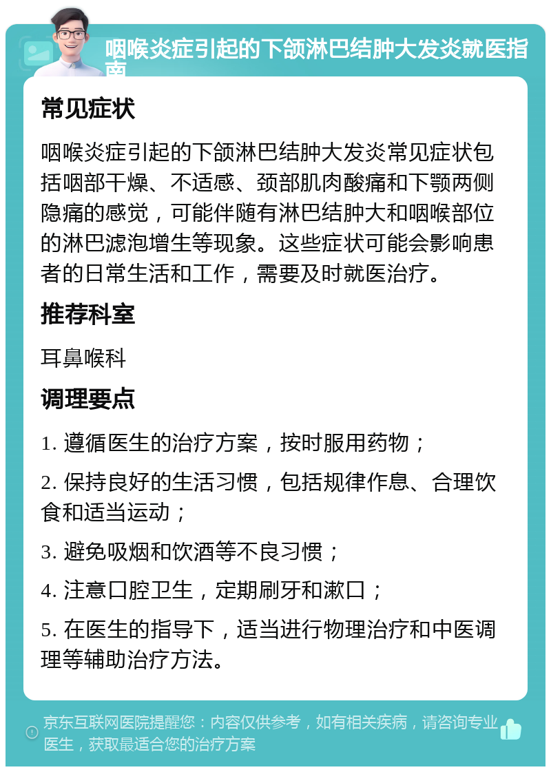 咽喉炎症引起的下颌淋巴结肿大发炎就医指南 常见症状 咽喉炎症引起的下颌淋巴结肿大发炎常见症状包括咽部干燥、不适感、颈部肌肉酸痛和下颚两侧隐痛的感觉，可能伴随有淋巴结肿大和咽喉部位的淋巴滤泡增生等现象。这些症状可能会影响患者的日常生活和工作，需要及时就医治疗。 推荐科室 耳鼻喉科 调理要点 1. 遵循医生的治疗方案，按时服用药物； 2. 保持良好的生活习惯，包括规律作息、合理饮食和适当运动； 3. 避免吸烟和饮酒等不良习惯； 4. 注意口腔卫生，定期刷牙和漱口； 5. 在医生的指导下，适当进行物理治疗和中医调理等辅助治疗方法。