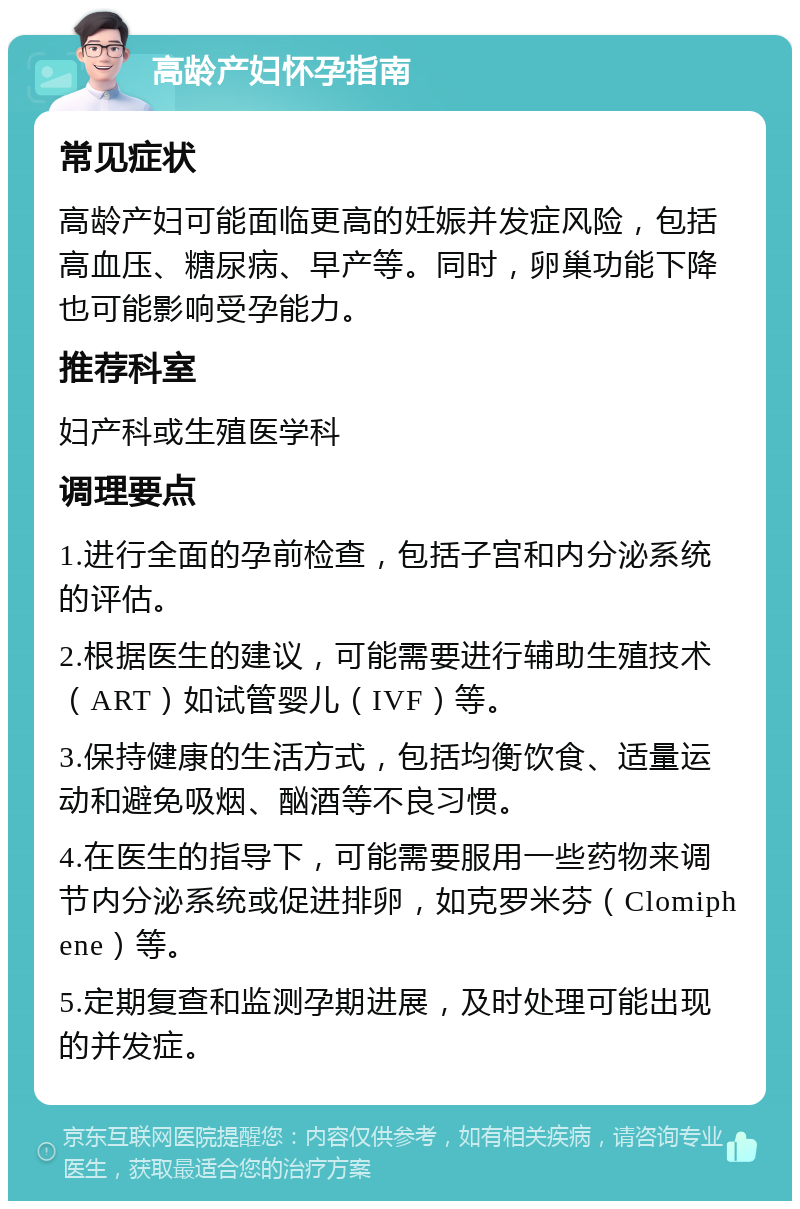 高龄产妇怀孕指南 常见症状 高龄产妇可能面临更高的妊娠并发症风险，包括高血压、糖尿病、早产等。同时，卵巢功能下降也可能影响受孕能力。 推荐科室 妇产科或生殖医学科 调理要点 1.进行全面的孕前检查，包括子宫和内分泌系统的评估。 2.根据医生的建议，可能需要进行辅助生殖技术（ART）如试管婴儿（IVF）等。 3.保持健康的生活方式，包括均衡饮食、适量运动和避免吸烟、酗酒等不良习惯。 4.在医生的指导下，可能需要服用一些药物来调节内分泌系统或促进排卵，如克罗米芬（Clomiphene）等。 5.定期复查和监测孕期进展，及时处理可能出现的并发症。