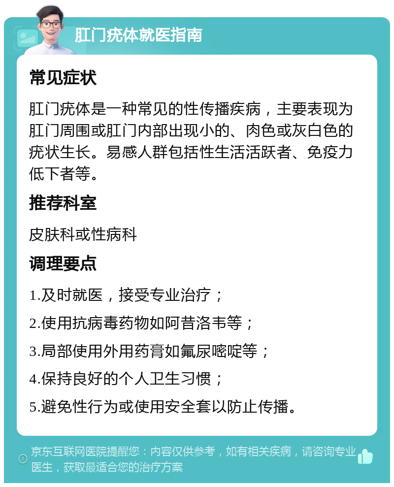 肛门疣体就医指南 常见症状 肛门疣体是一种常见的性传播疾病，主要表现为肛门周围或肛门内部出现小的、肉色或灰白色的疣状生长。易感人群包括性生活活跃者、免疫力低下者等。 推荐科室 皮肤科或性病科 调理要点 1.及时就医，接受专业治疗； 2.使用抗病毒药物如阿昔洛韦等； 3.局部使用外用药膏如氟尿嘧啶等； 4.保持良好的个人卫生习惯； 5.避免性行为或使用安全套以防止传播。