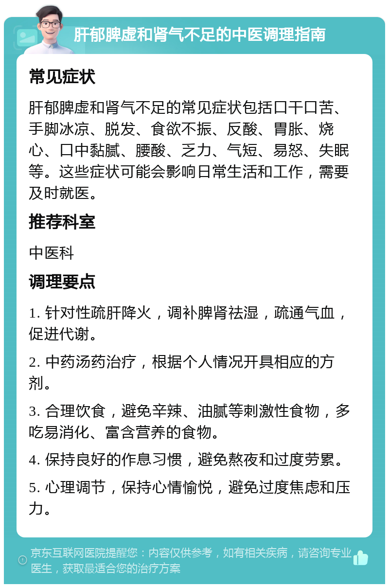 肝郁脾虚和肾气不足的中医调理指南 常见症状 肝郁脾虚和肾气不足的常见症状包括口干口苦、手脚冰凉、脱发、食欲不振、反酸、胃胀、烧心、口中黏腻、腰酸、乏力、气短、易怒、失眠等。这些症状可能会影响日常生活和工作，需要及时就医。 推荐科室 中医科 调理要点 1. 针对性疏肝降火，调补脾肾祛湿，疏通气血，促进代谢。 2. 中药汤药治疗，根据个人情况开具相应的方剂。 3. 合理饮食，避免辛辣、油腻等刺激性食物，多吃易消化、富含营养的食物。 4. 保持良好的作息习惯，避免熬夜和过度劳累。 5. 心理调节，保持心情愉悦，避免过度焦虑和压力。