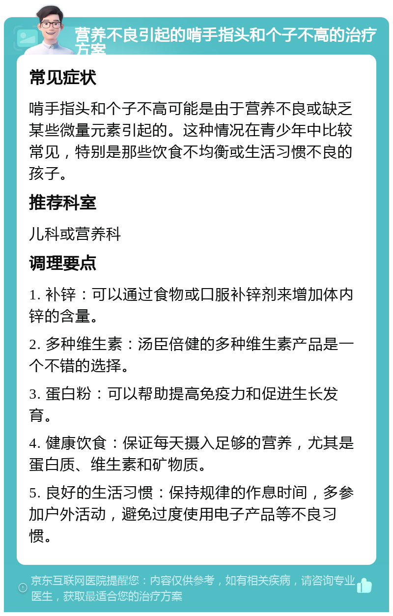 营养不良引起的啃手指头和个子不高的治疗方案 常见症状 啃手指头和个子不高可能是由于营养不良或缺乏某些微量元素引起的。这种情况在青少年中比较常见，特别是那些饮食不均衡或生活习惯不良的孩子。 推荐科室 儿科或营养科 调理要点 1. 补锌：可以通过食物或口服补锌剂来增加体内锌的含量。 2. 多种维生素：汤臣倍健的多种维生素产品是一个不错的选择。 3. 蛋白粉：可以帮助提高免疫力和促进生长发育。 4. 健康饮食：保证每天摄入足够的营养，尤其是蛋白质、维生素和矿物质。 5. 良好的生活习惯：保持规律的作息时间，多参加户外活动，避免过度使用电子产品等不良习惯。