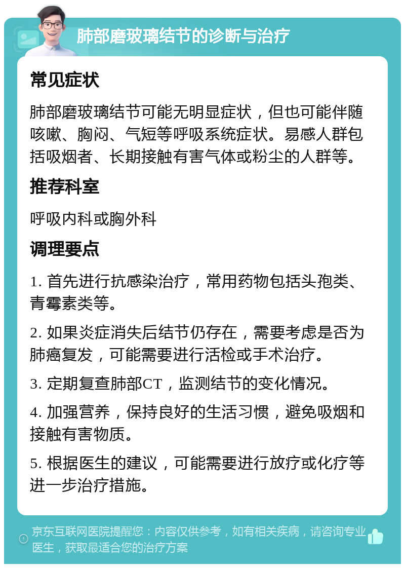 肺部磨玻璃结节的诊断与治疗 常见症状 肺部磨玻璃结节可能无明显症状，但也可能伴随咳嗽、胸闷、气短等呼吸系统症状。易感人群包括吸烟者、长期接触有害气体或粉尘的人群等。 推荐科室 呼吸内科或胸外科 调理要点 1. 首先进行抗感染治疗，常用药物包括头孢类、青霉素类等。 2. 如果炎症消失后结节仍存在，需要考虑是否为肺癌复发，可能需要进行活检或手术治疗。 3. 定期复查肺部CT，监测结节的变化情况。 4. 加强营养，保持良好的生活习惯，避免吸烟和接触有害物质。 5. 根据医生的建议，可能需要进行放疗或化疗等进一步治疗措施。