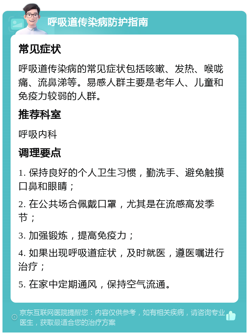 呼吸道传染病防护指南 常见症状 呼吸道传染病的常见症状包括咳嗽、发热、喉咙痛、流鼻涕等。易感人群主要是老年人、儿童和免疫力较弱的人群。 推荐科室 呼吸内科 调理要点 1. 保持良好的个人卫生习惯，勤洗手、避免触摸口鼻和眼睛； 2. 在公共场合佩戴口罩，尤其是在流感高发季节； 3. 加强锻炼，提高免疫力； 4. 如果出现呼吸道症状，及时就医，遵医嘱进行治疗； 5. 在家中定期通风，保持空气流通。