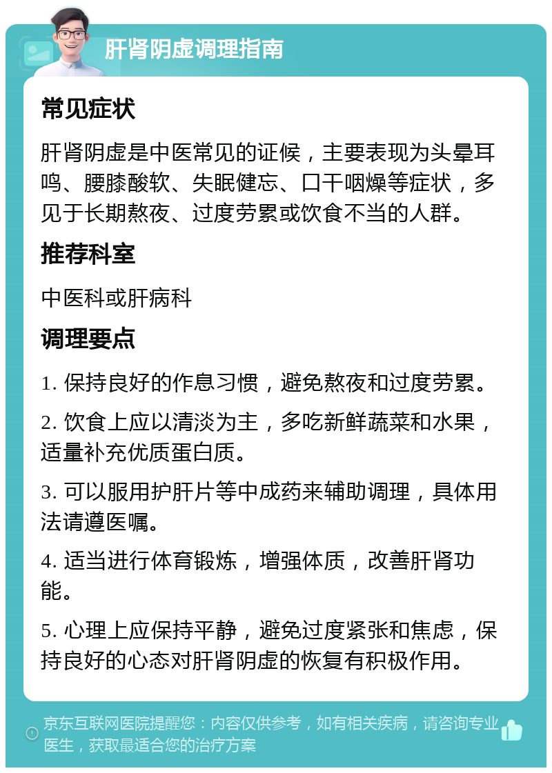 肝肾阴虚调理指南 常见症状 肝肾阴虚是中医常见的证候，主要表现为头晕耳鸣、腰膝酸软、失眠健忘、口干咽燥等症状，多见于长期熬夜、过度劳累或饮食不当的人群。 推荐科室 中医科或肝病科 调理要点 1. 保持良好的作息习惯，避免熬夜和过度劳累。 2. 饮食上应以清淡为主，多吃新鲜蔬菜和水果，适量补充优质蛋白质。 3. 可以服用护肝片等中成药来辅助调理，具体用法请遵医嘱。 4. 适当进行体育锻炼，增强体质，改善肝肾功能。 5. 心理上应保持平静，避免过度紧张和焦虑，保持良好的心态对肝肾阴虚的恢复有积极作用。