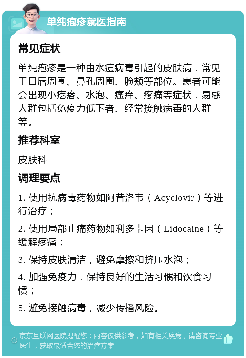 单纯疱疹就医指南 常见症状 单纯疱疹是一种由水痘病毒引起的皮肤病，常见于口唇周围、鼻孔周围、脸颊等部位。患者可能会出现小疙瘩、水泡、瘙痒、疼痛等症状，易感人群包括免疫力低下者、经常接触病毒的人群等。 推荐科室 皮肤科 调理要点 1. 使用抗病毒药物如阿昔洛韦（Acyclovir）等进行治疗； 2. 使用局部止痛药物如利多卡因（Lidocaine）等缓解疼痛； 3. 保持皮肤清洁，避免摩擦和挤压水泡； 4. 加强免疫力，保持良好的生活习惯和饮食习惯； 5. 避免接触病毒，减少传播风险。