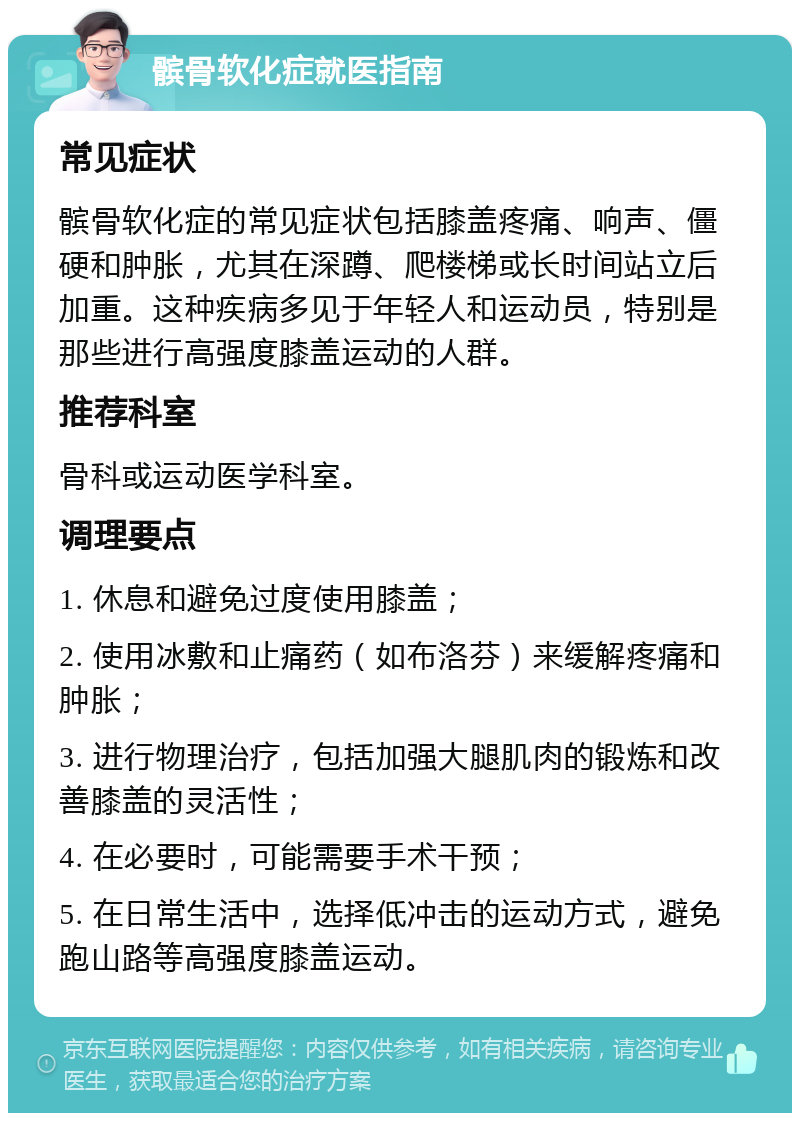 髌骨软化症就医指南 常见症状 髌骨软化症的常见症状包括膝盖疼痛、响声、僵硬和肿胀，尤其在深蹲、爬楼梯或长时间站立后加重。这种疾病多见于年轻人和运动员，特别是那些进行高强度膝盖运动的人群。 推荐科室 骨科或运动医学科室。 调理要点 1. 休息和避免过度使用膝盖； 2. 使用冰敷和止痛药（如布洛芬）来缓解疼痛和肿胀； 3. 进行物理治疗，包括加强大腿肌肉的锻炼和改善膝盖的灵活性； 4. 在必要时，可能需要手术干预； 5. 在日常生活中，选择低冲击的运动方式，避免跑山路等高强度膝盖运动。