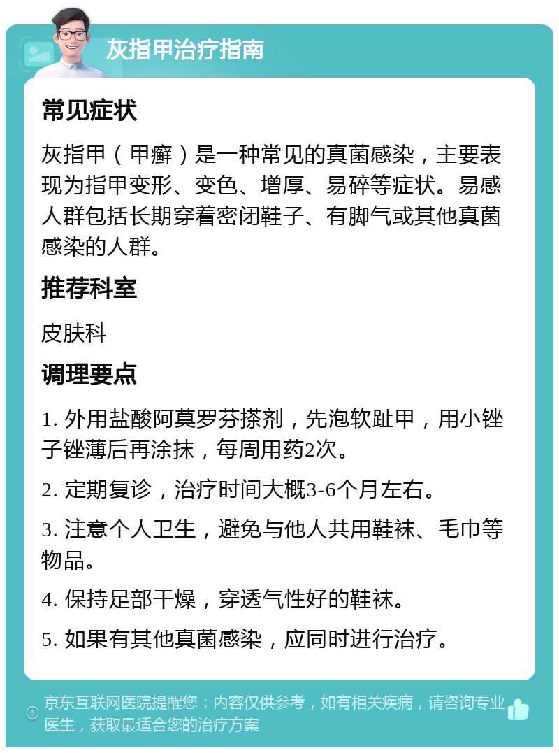 灰指甲治疗指南 常见症状 灰指甲（甲癣）是一种常见的真菌感染，主要表现为指甲变形、变色、增厚、易碎等症状。易感人群包括长期穿着密闭鞋子、有脚气或其他真菌感染的人群。 推荐科室 皮肤科 调理要点 1. 外用盐酸阿莫罗芬搽剂，先泡软趾甲，用小锉子锉薄后再涂抹，每周用药2次。 2. 定期复诊，治疗时间大概3-6个月左右。 3. 注意个人卫生，避免与他人共用鞋袜、毛巾等物品。 4. 保持足部干燥，穿透气性好的鞋袜。 5. 如果有其他真菌感染，应同时进行治疗。