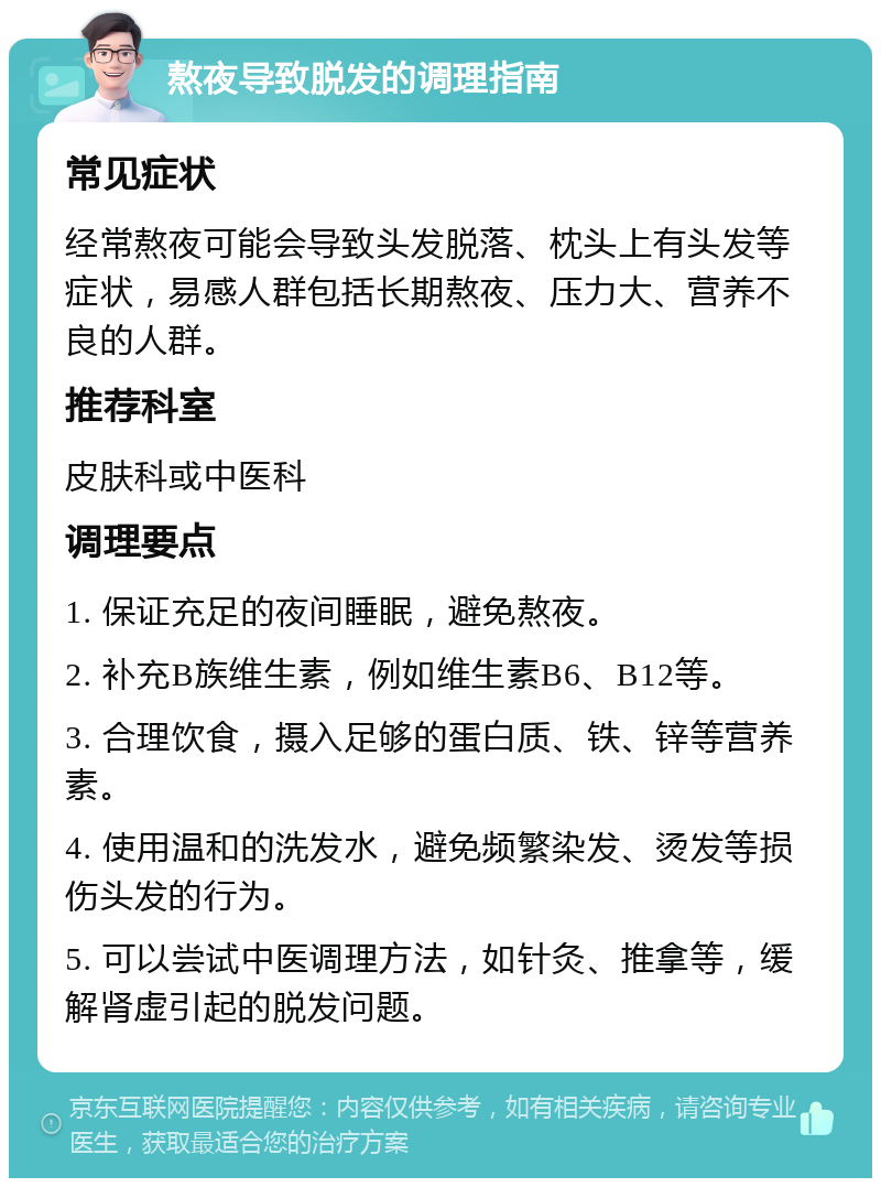 熬夜导致脱发的调理指南 常见症状 经常熬夜可能会导致头发脱落、枕头上有头发等症状，易感人群包括长期熬夜、压力大、营养不良的人群。 推荐科室 皮肤科或中医科 调理要点 1. 保证充足的夜间睡眠，避免熬夜。 2. 补充B族维生素，例如维生素B6、B12等。 3. 合理饮食，摄入足够的蛋白质、铁、锌等营养素。 4. 使用温和的洗发水，避免频繁染发、烫发等损伤头发的行为。 5. 可以尝试中医调理方法，如针灸、推拿等，缓解肾虚引起的脱发问题。