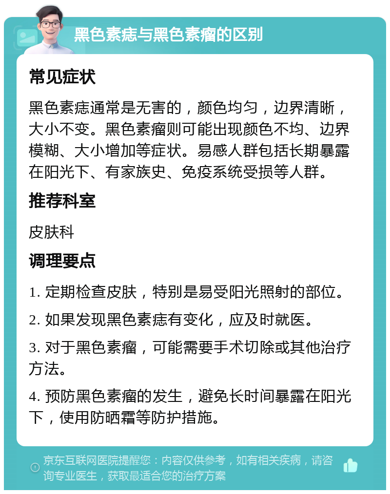 黑色素痣与黑色素瘤的区别 常见症状 黑色素痣通常是无害的，颜色均匀，边界清晰，大小不变。黑色素瘤则可能出现颜色不均、边界模糊、大小增加等症状。易感人群包括长期暴露在阳光下、有家族史、免疫系统受损等人群。 推荐科室 皮肤科 调理要点 1. 定期检查皮肤，特别是易受阳光照射的部位。 2. 如果发现黑色素痣有变化，应及时就医。 3. 对于黑色素瘤，可能需要手术切除或其他治疗方法。 4. 预防黑色素瘤的发生，避免长时间暴露在阳光下，使用防晒霜等防护措施。