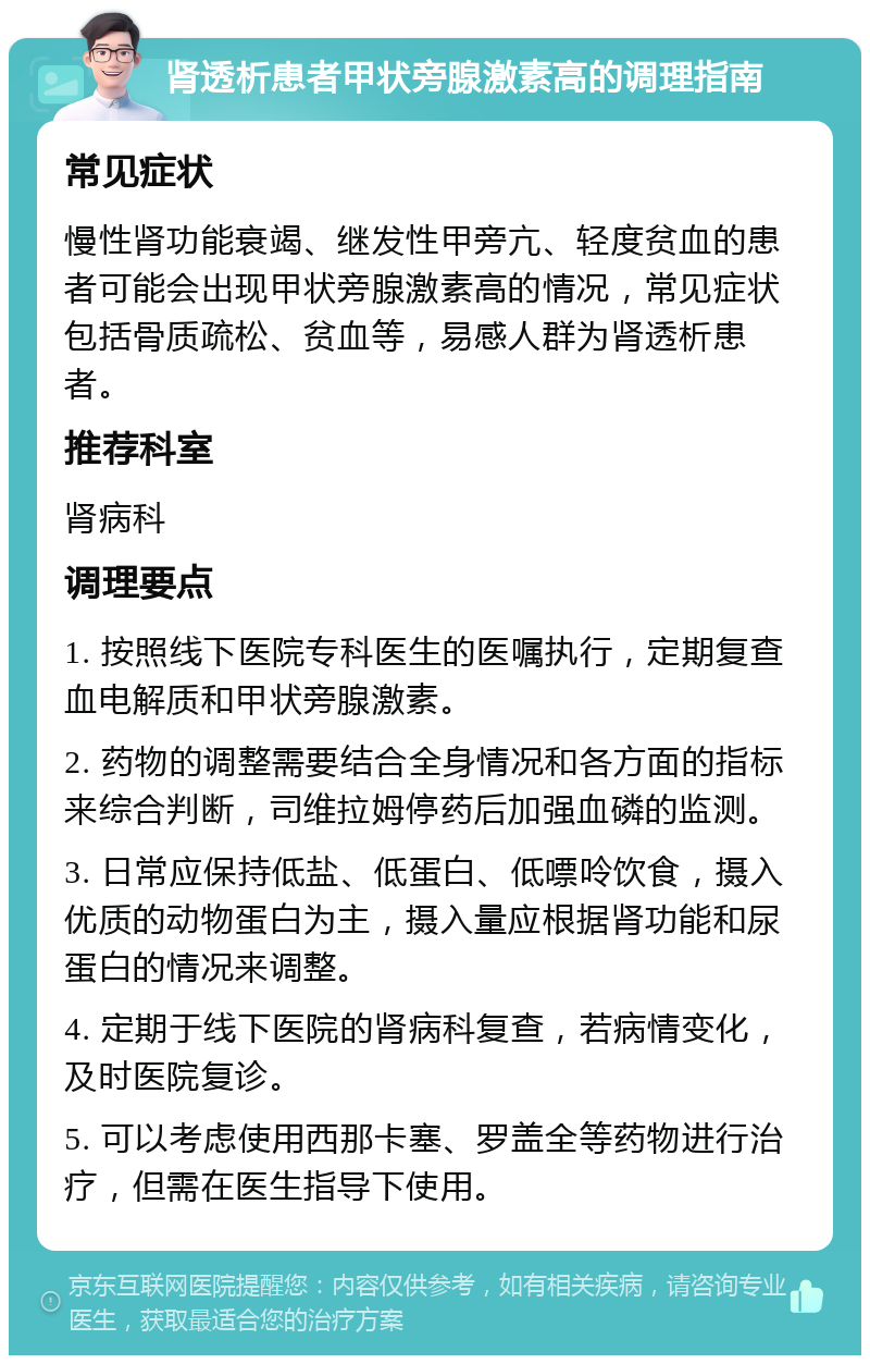 肾透析患者甲状旁腺激素高的调理指南 常见症状 慢性肾功能衰竭、继发性甲旁亢、轻度贫血的患者可能会出现甲状旁腺激素高的情况，常见症状包括骨质疏松、贫血等，易感人群为肾透析患者。 推荐科室 肾病科 调理要点 1. 按照线下医院专科医生的医嘱执行，定期复查血电解质和甲状旁腺激素。 2. 药物的调整需要结合全身情况和各方面的指标来综合判断，司维拉姆停药后加强血磷的监测。 3. 日常应保持低盐、低蛋白、低嘌呤饮食，摄入优质的动物蛋白为主，摄入量应根据肾功能和尿蛋白的情况来调整。 4. 定期于线下医院的肾病科复查，若病情变化，及时医院复诊。 5. 可以考虑使用西那卡塞、罗盖全等药物进行治疗，但需在医生指导下使用。