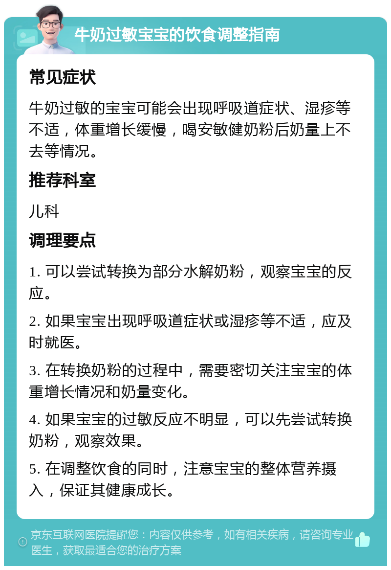 牛奶过敏宝宝的饮食调整指南 常见症状 牛奶过敏的宝宝可能会出现呼吸道症状、湿疹等不适，体重增长缓慢，喝安敏健奶粉后奶量上不去等情况。 推荐科室 儿科 调理要点 1. 可以尝试转换为部分水解奶粉，观察宝宝的反应。 2. 如果宝宝出现呼吸道症状或湿疹等不适，应及时就医。 3. 在转换奶粉的过程中，需要密切关注宝宝的体重增长情况和奶量变化。 4. 如果宝宝的过敏反应不明显，可以先尝试转换奶粉，观察效果。 5. 在调整饮食的同时，注意宝宝的整体营养摄入，保证其健康成长。