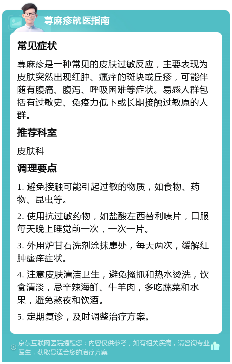 荨麻疹就医指南 常见症状 荨麻疹是一种常见的皮肤过敏反应，主要表现为皮肤突然出现红肿、瘙痒的斑块或丘疹，可能伴随有腹痛、腹泻、呼吸困难等症状。易感人群包括有过敏史、免疫力低下或长期接触过敏原的人群。 推荐科室 皮肤科 调理要点 1. 避免接触可能引起过敏的物质，如食物、药物、昆虫等。 2. 使用抗过敏药物，如盐酸左西替利嗪片，口服每天晚上睡觉前一次，一次一片。 3. 外用炉甘石洗剂涂抹患处，每天两次，缓解红肿瘙痒症状。 4. 注意皮肤清洁卫生，避免搔抓和热水烫洗，饮食清淡，忌辛辣海鲜、牛羊肉，多吃蔬菜和水果，避免熬夜和饮酒。 5. 定期复诊，及时调整治疗方案。