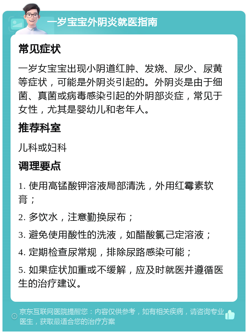 一岁宝宝外阴炎就医指南 常见症状 一岁女宝宝出现小阴道红肿、发烧、尿少、尿黄等症状，可能是外阴炎引起的。外阴炎是由于细菌、真菌或病毒感染引起的外阴部炎症，常见于女性，尤其是婴幼儿和老年人。 推荐科室 儿科或妇科 调理要点 1. 使用高锰酸钾溶液局部清洗，外用红霉素软膏； 2. 多饮水，注意勤换尿布； 3. 避免使用酸性的洗液，如醋酸氯己定溶液； 4. 定期检查尿常规，排除尿路感染可能； 5. 如果症状加重或不缓解，应及时就医并遵循医生的治疗建议。