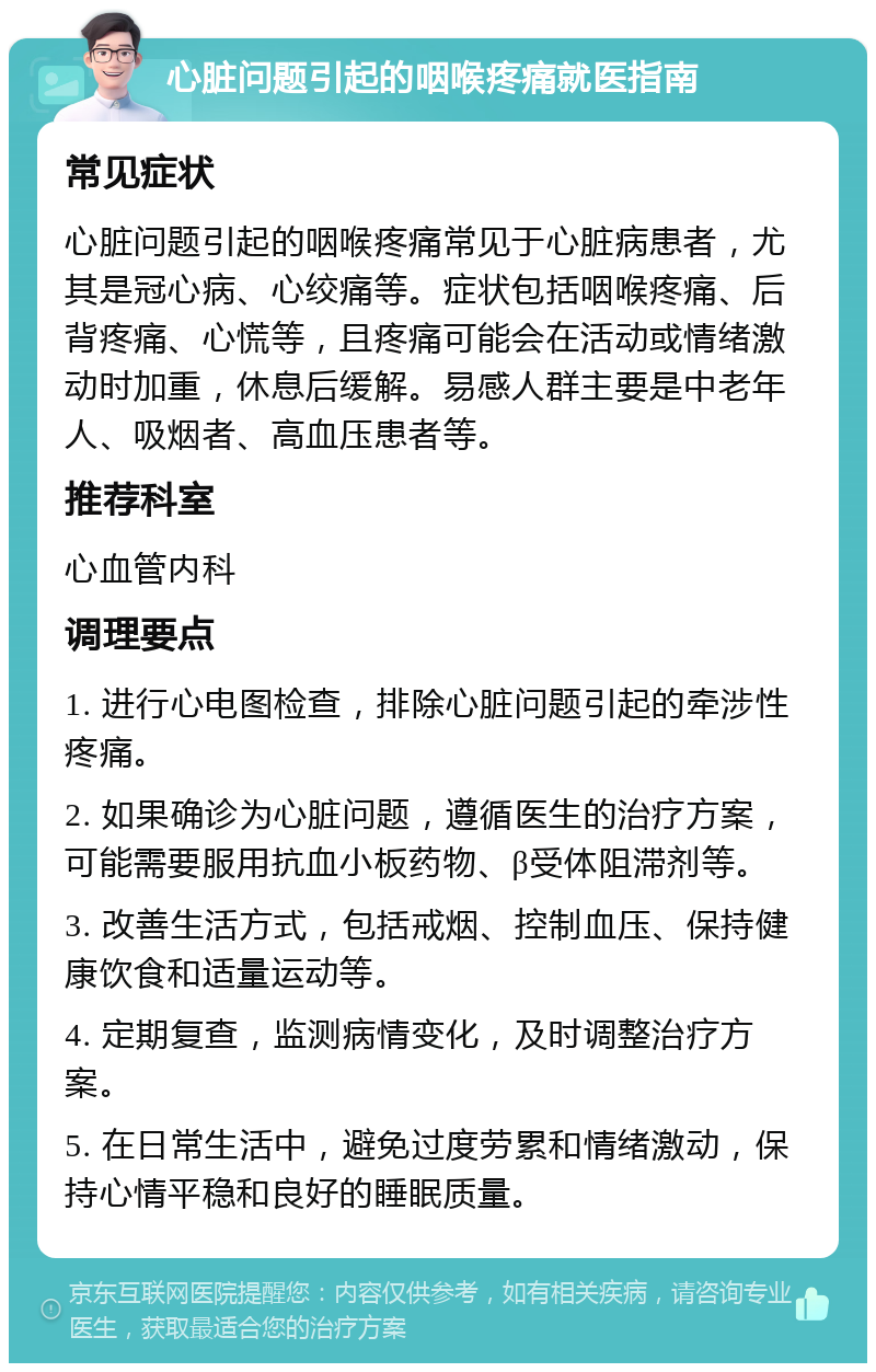 心脏问题引起的咽喉疼痛就医指南 常见症状 心脏问题引起的咽喉疼痛常见于心脏病患者，尤其是冠心病、心绞痛等。症状包括咽喉疼痛、后背疼痛、心慌等，且疼痛可能会在活动或情绪激动时加重，休息后缓解。易感人群主要是中老年人、吸烟者、高血压患者等。 推荐科室 心血管内科 调理要点 1. 进行心电图检查，排除心脏问题引起的牵涉性疼痛。 2. 如果确诊为心脏问题，遵循医生的治疗方案，可能需要服用抗血小板药物、β受体阻滞剂等。 3. 改善生活方式，包括戒烟、控制血压、保持健康饮食和适量运动等。 4. 定期复查，监测病情变化，及时调整治疗方案。 5. 在日常生活中，避免过度劳累和情绪激动，保持心情平稳和良好的睡眠质量。