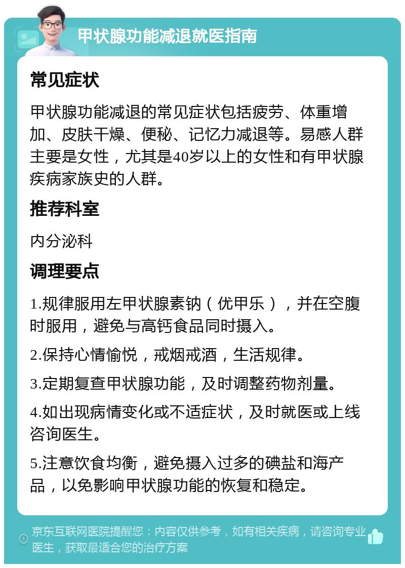 甲状腺功能减退就医指南 常见症状 甲状腺功能减退的常见症状包括疲劳、体重增加、皮肤干燥、便秘、记忆力减退等。易感人群主要是女性，尤其是40岁以上的女性和有甲状腺疾病家族史的人群。 推荐科室 内分泌科 调理要点 1.规律服用左甲状腺素钠（优甲乐），并在空腹时服用，避免与高钙食品同时摄入。 2.保持心情愉悦，戒烟戒酒，生活规律。 3.定期复查甲状腺功能，及时调整药物剂量。 4.如出现病情变化或不适症状，及时就医或上线咨询医生。 5.注意饮食均衡，避免摄入过多的碘盐和海产品，以免影响甲状腺功能的恢复和稳定。